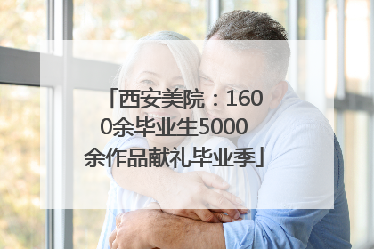 西安美院：1600余毕业生5000余作品献礼毕业季
