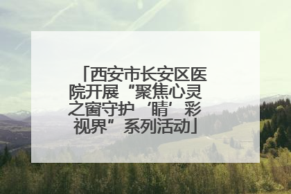 西安市长安区医院开展“聚焦心灵之窗守护‘睛’彩视界”系列活动