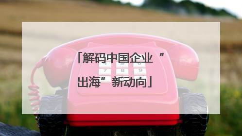解码中国企业“出海”新动向