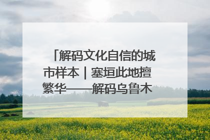 解码文化自信的城市样本｜塞垣此地擅繁华——解码乌鲁木齐的文化自信样本