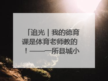 追光｜我的德育课是体育老师教的！——一所县城小学的思政课改革