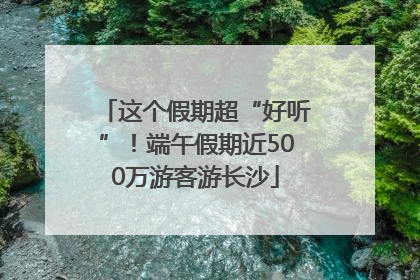 这个假期超“好听”！端午假期近500万游客游长沙