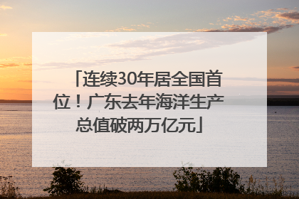 连续30年居全国首位！广东去年海洋生产总值破两万亿元