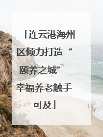 连云港海州区倾力打造“颐养之城” 幸福养老触手可及