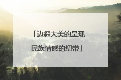 边疆大美的呈现 民族情感的纽带
