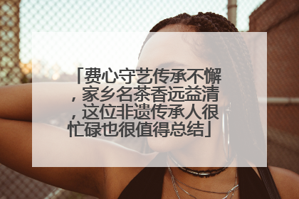 费心守艺传承不懈，家乡名茶香远益清，这位非遗传承人很忙碌也很值得总结