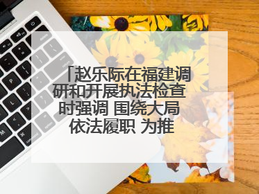 赵乐际在福建调研和开展执法检查时强调 围绕大局 依法履职 为推动高质量发展作出人大贡献
