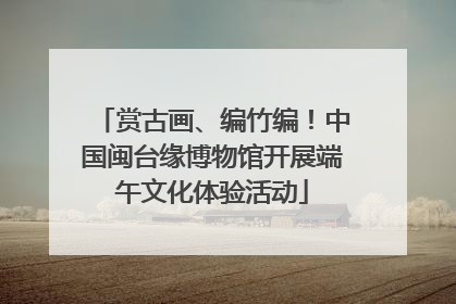 赏古画、编竹编！中国闽台缘博物馆开展端午文化体验活动