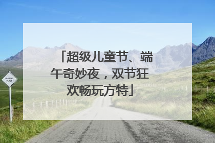 超级儿童节、端午奇妙夜，双节狂欢畅玩方特