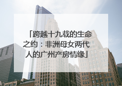 跨越十九载的生命之约：非洲母女两代人的广州产房情缘