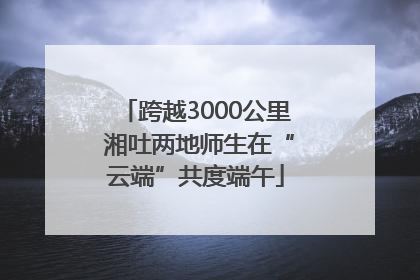 跨越3000公里 湘吐两地师生在“云端”共度端午