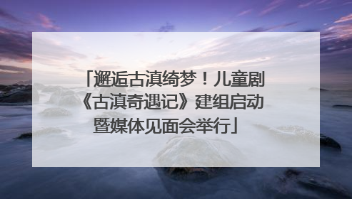 邂逅古滇绮梦！儿童剧《古滇奇遇记》建组启动暨媒体见面会举行