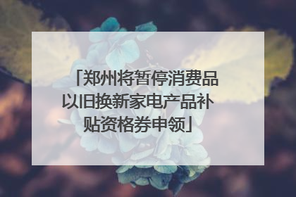 郑州将暂停消费品以旧换新家电产品补贴资格券申领