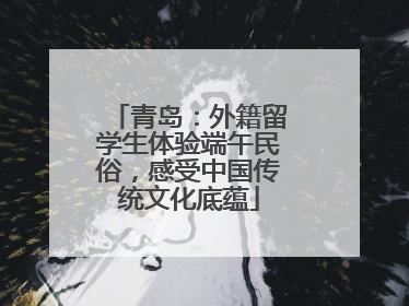 青岛：外籍留学生体验端午民俗，感受中国传统文化底蕴