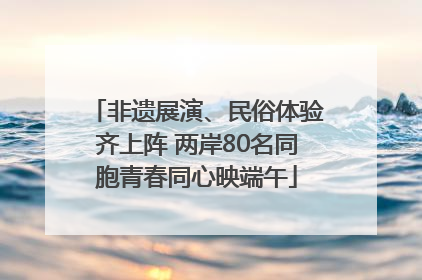 非遗展演、民俗体验齐上阵 两岸80名同胞青春同心映端午