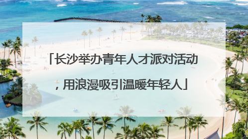 长沙举办青年人才派对活动，用浪漫吸引温暖年轻人