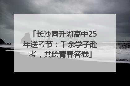 长沙同升湖高中25年送考节：千余学子赴考，共绘青春答卷