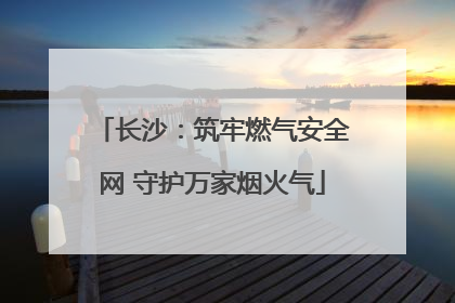 长沙：筑牢燃气安全网 守护万家烟火气