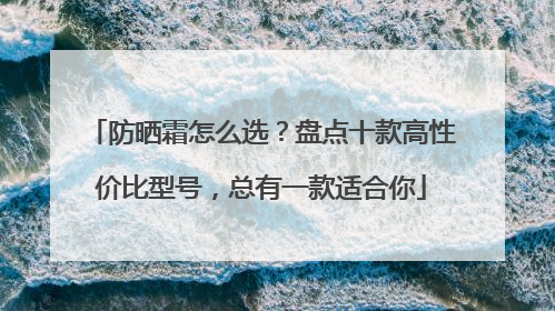 防晒霜怎么选？盘点十款高性价比型号，总有一款适合你