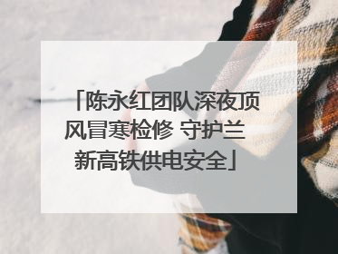 陈永红团队深夜顶风冒寒检修 守护兰新高铁供电安全