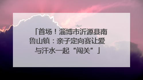首场！淄博市沂源县南鲁山镇：亲子定向赛让爱与汗水一起“闯关”