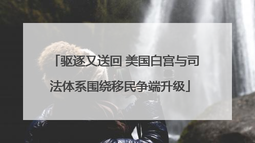 驱逐又送回 美国白宫与司法体系围绕移民争端升级