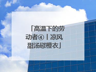 高温下的劳动者④丨凉风甜汤慰橙衣