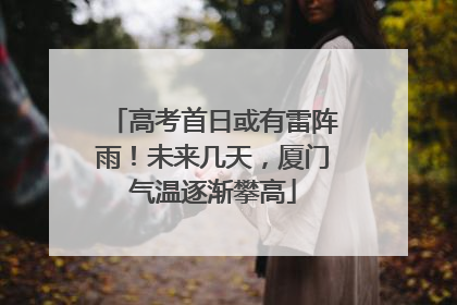 高考首日或有雷阵雨！未来几天，厦门气温逐渐攀高