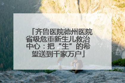 齐鲁医院德州医院省级危重新生儿救治中心：把“生”的希望送到千家万户