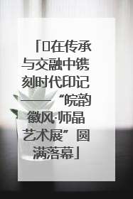 ﻿在传承与交融中镌刻时代印记——“皖韵徽风·师晶艺术展”圆满落幕