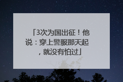 3次为国出征！他说：穿上警服那天起，就没有怕过