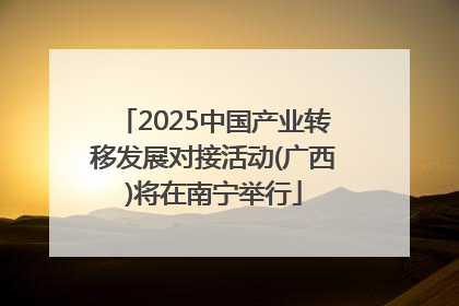 2025中国产业转移发展对接活动(广西)将在南宁举行
