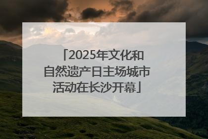 2025年文化和自然遗产日主场城市活动在长沙开幕