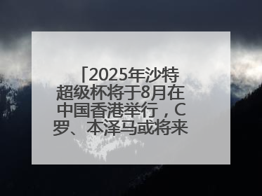 2025年沙特超级杯将于8月在中国香港举行，C罗、本泽马或将来华参赛