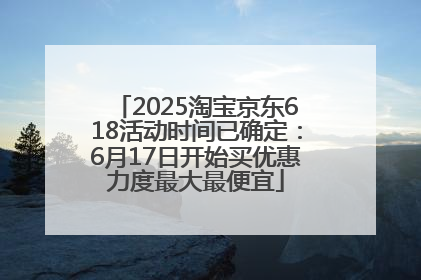 2025淘宝京东618活动时间已确定：6月17日开始买优惠力度最大最便宜