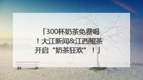 300杯奶茶免费喝！大江新闻&江西鲲茶开启“奶茶狂欢”！