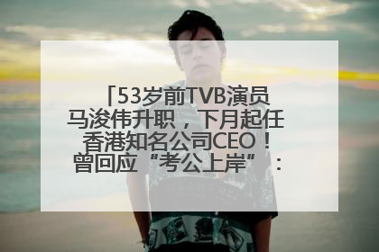 53岁前TVB演员马浚伟升职，下月起任香港知名公司CEO！曾回应“考公上岸”：真不是公务员