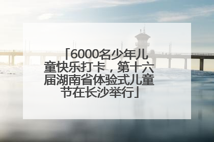 6000名少年儿童快乐打卡，第十六届湖南省体验式儿童节在长沙举行