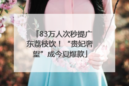 83万人次秒提广东荔枝饮！“贵妃奢望”成今夏爆款